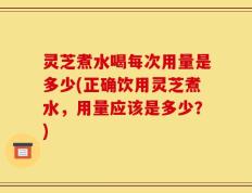 灵芝煮水喝每次用量是多少(正确饮用灵芝煮水，用量应该是多少？)