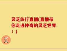 灵芝旅行直播(直播带你走进神奇的灵芝世界！)