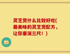 灵芝煲什么比较好吃(最美味的灵芝煲配方，让你垂涎三尺！)
