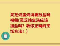 灵芝炖盅炖汤要放盐吗视频(灵芝炖盅汤应该加盐吗？教你正确的烹饪方法！)