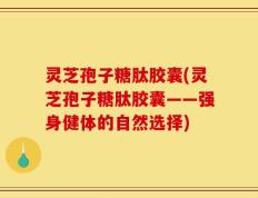 灵芝孢子糖肽胶囊(灵芝孢子糖肽胶囊——强身健体的自然选择)