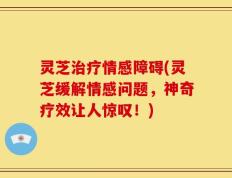 灵芝治疗情感障碍(灵芝缓解情感问题，神奇疗效让人惊叹！)