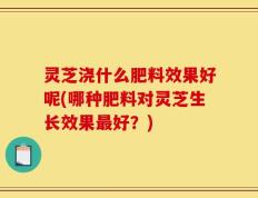 灵芝浇什么肥料效果好呢(哪种肥料对灵芝生长效果最好？)
