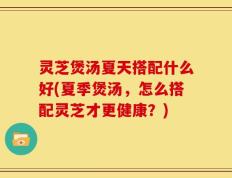 灵芝煲汤夏天搭配什么好(夏季煲汤，怎么搭配灵芝才更健康？)