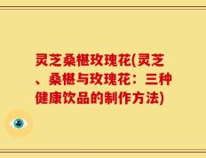 灵芝桑椹玫瑰花(灵芝、桑椹与玫瑰花：三种健康饮品的制作方法)