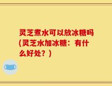 灵芝煮水可以放冰糖吗(灵芝水加冰糖：有什么好处？)
