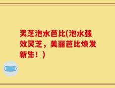 灵芝泡水芭比(泡水强效灵芝，美丽芭比焕发新生！)