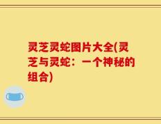 灵芝灵蛇图片大全(灵芝与灵蛇：一个神秘的组合)