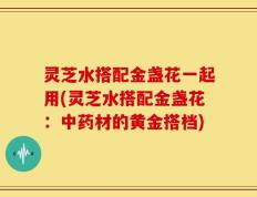 灵芝水搭配金盏花一起用(灵芝水搭配金盏花：中药材的黄金搭档)