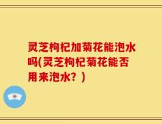 灵芝枸杞加菊花能泡水吗(灵芝枸杞菊花能否用来泡水？)