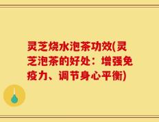 灵芝烧水泡茶功效(灵芝泡茶的好处：增强免疫力、调节身心平衡)
