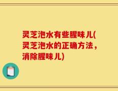 灵芝泡水有些腥味儿(灵芝泡水的正确方法，消除腥味儿)