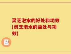 灵芝泡水的好处和功效(灵芝泡水的益处与功效)