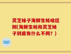 灵芝妹子海鲜生蚝啥区别(海鲜生蚝和灵芝妹子到底有什么不同？)