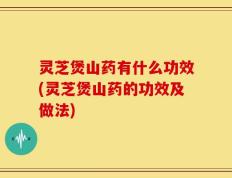 灵芝煲山药有什么功效(灵芝煲山药的功效及做法)