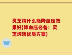 灵芝炖什么能降血压效果好(降血压必备：灵芝炖汤优质方案)