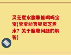灵芝煮水腹胀能喝吗宝宝(宝宝能否喝灵芝煮水？关于腹胀问题的解答)