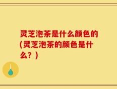灵芝泡茶是什么颜色的(灵芝泡茶的颜色是什么？)