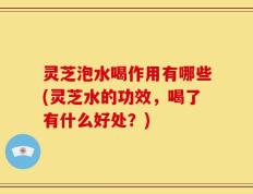 灵芝泡水喝作用有哪些(灵芝水的功效，喝了有什么好处？)