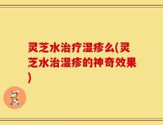 灵芝水治疗湿疹么(灵芝水治湿疹的神奇效果)