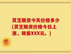 灵芝期货今天价格多少(灵芝期货价格今日上涨，现报XXX元。)