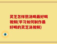 灵芝怎样熬汤喝最好喝视频(学习如何制作最好喝的灵芝汤视频)