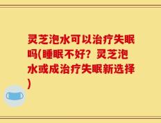 灵芝泡水可以治疗失眠吗(睡眠不好？灵芝泡水或成治疗失眠新选择)