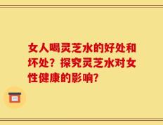 女人喝灵芝水的好处和坏处？探究灵芝水对女性健康的影响？