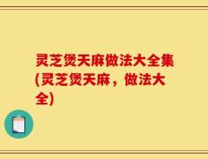 灵芝煲天麻做法大全集(灵芝煲天麻，做法大全)