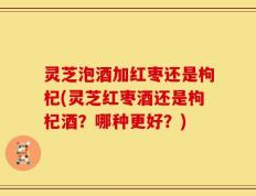 灵芝泡酒加红枣还是枸杞(灵芝红枣酒还是枸杞酒？哪种更好？)