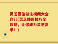 灵芝最佳做法视频大全窍门(灵芝使用技巧全攻略，让你成为灵芝高手！)