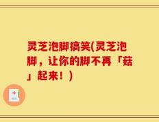 灵芝泡脚搞笑(灵芝泡脚，让你的脚不再「菇」起来！)