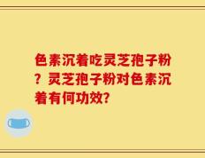 色素沉着吃灵芝孢子粉？灵芝孢子粉对色素沉着有何功效？