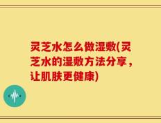 灵芝水怎么做湿敷(灵芝水的湿敷方法分享，让肌肤更健康)