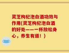灵芝枸杞泡白酒功效与作用(灵芝枸杞泡白酒的好处——一杯放松身心，养生有道！)