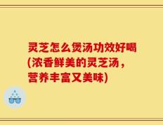 灵芝怎么煲汤功效好喝(浓香鲜美的灵芝汤，营养丰富又美味)