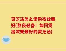 灵芝汤怎么煲熬夜效果好(熬夜必备！如何煲出效果最好的灵芝汤)
