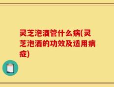 灵芝泡酒管什么病(灵芝泡酒的功效及适用病症)