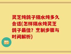 灵芝炖鸽子隔水炖多久合适(怎样隔水炖灵芝鸽子最佳？烹制步骤与时间解析)