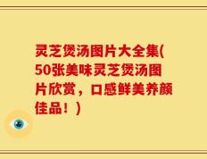 灵芝煲汤图片大全集(50张美味灵芝煲汤图片欣赏，口感鲜美养颜佳品！)