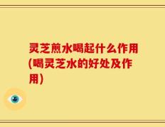 灵芝煎水喝起什么作用(喝灵芝水的好处及作用)