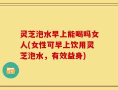 灵芝泡水早上能喝吗女人(女性可早上饮用灵芝泡水，有效益身)