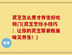 灵芝怎么煮才养生好吃窍门(灵芝烹饪小技巧：让你的灵芝菜肴既美味又养生！)