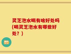 灵芝泡水喝有啥好处吗(喝灵芝泡水有哪些好处？)