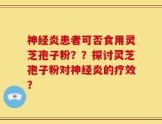 神经炎患者可否食用灵芝孢子粉？？探讨灵芝孢子粉对神经炎的疗效？