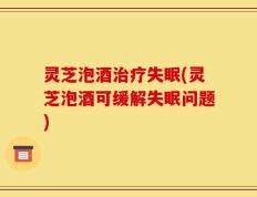 灵芝泡酒治疗失眠(灵芝泡酒可缓解失眠问题)