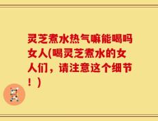 灵芝煮水热气嘛能喝吗女人(喝灵芝煮水的女人们，请注意这个细节！)