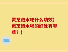 灵芝泡水吃什么功效(灵芝泡水喝的好处有哪些？)