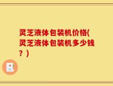 灵芝液体包装机价格(灵芝液体包装机多少钱？)
