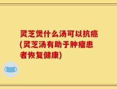 灵芝煲什么汤可以抗癌(灵芝汤有助于肿瘤患者恢复健康)